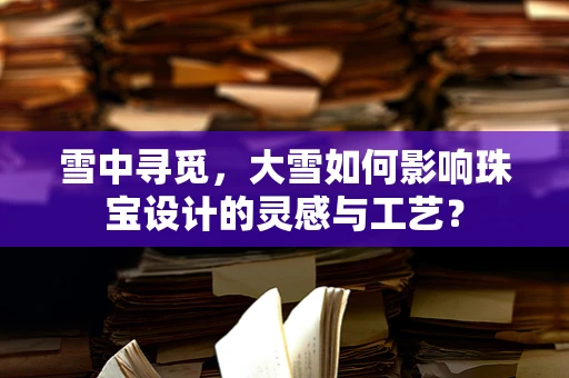 雪中寻觅，大雪如何影响珠宝设计的灵感与工艺？