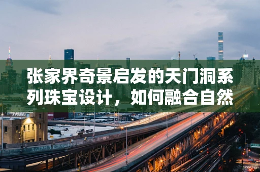 张家界奇景启发的天门洞系列珠宝设计，如何融合自然美学与现代工艺？