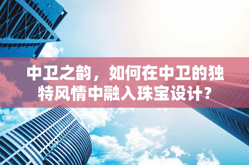 中卫之韵，如何在中卫的独特风情中融入珠宝设计？