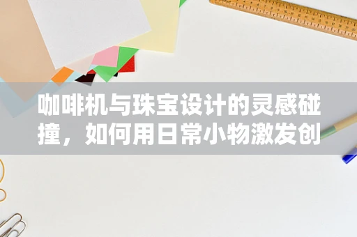 咖啡机与珠宝设计的灵感碰撞，如何用日常小物激发创意火花？