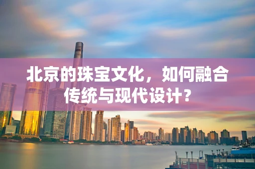 北京的珠宝文化，如何融合传统与现代设计？