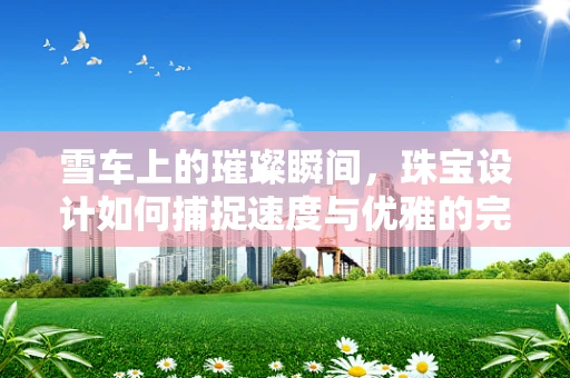 雪车上的璀璨瞬间，珠宝设计如何捕捉速度与优雅的完美融合？
