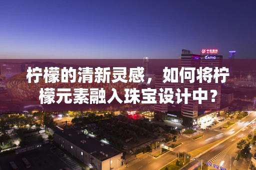 柠檬的清新灵感，如何将柠檬元素融入珠宝设计中？