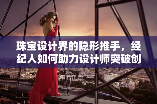 珠宝设计界的隐形推手，经纪人如何助力设计师突破创意瓶颈？