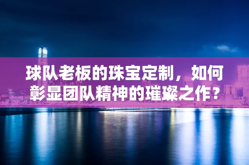 球队老板的珠宝定制，如何彰显团队精神的璀璨之作？
