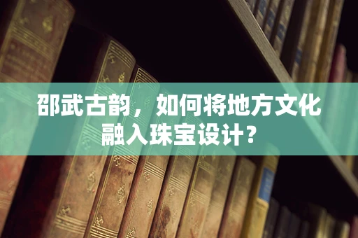 邵武古韵，如何将地方文化融入珠宝设计？