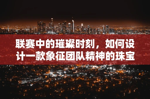 联赛中的璀璨时刻，如何设计一款象征团队精神的珠宝？