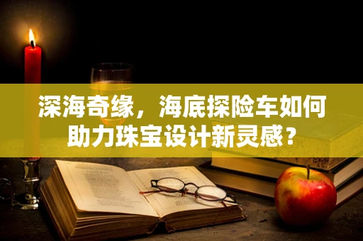 深海奇缘，海底探险车如何助力珠宝设计新灵感？