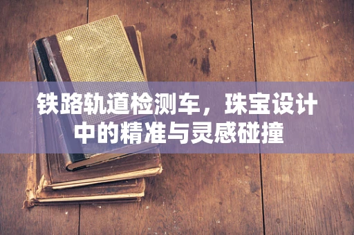 铁路轨道检测车，珠宝设计中的精准与灵感碰撞
