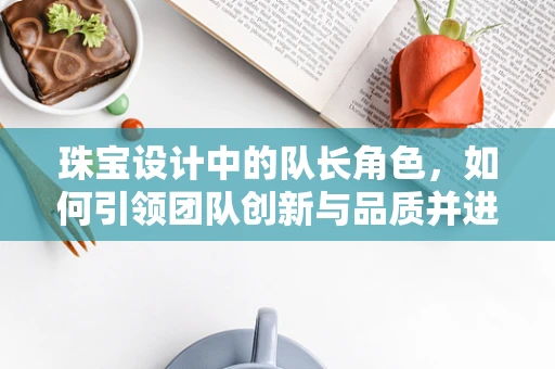 珠宝设计中的队长角色，如何引领团队创新与品质并进？