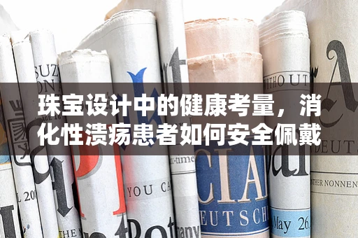 珠宝设计中的健康考量，消化性溃疡患者如何安全佩戴饰品？