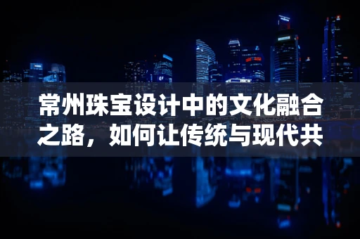 常州珠宝设计中的文化融合之路，如何让传统与现代共舞？