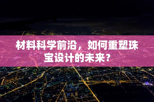 材料科学前沿，如何重塑珠宝设计的未来？