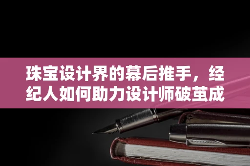 珠宝设计界的幕后推手，经纪人如何助力设计师破茧成蝶？