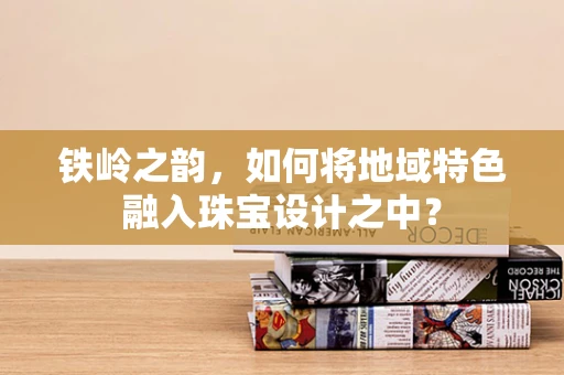 铁岭之韵，如何将地域特色融入珠宝设计之中？
