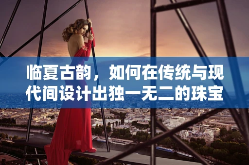 临夏古韵，如何在传统与现代间设计出独一无二的珠宝？