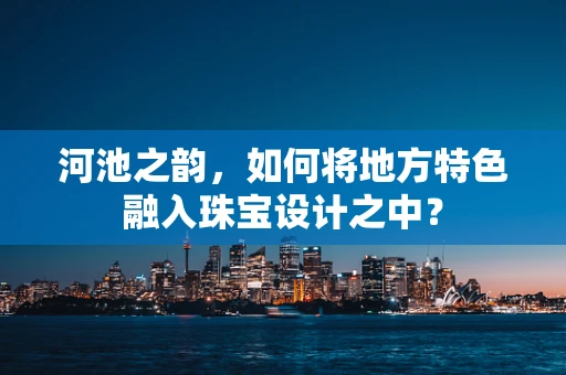 河池之韵，如何将地方特色融入珠宝设计之中？