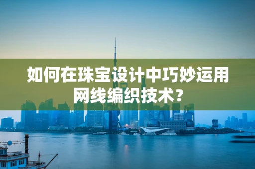 如何在珠宝设计中巧妙运用网线编织技术？