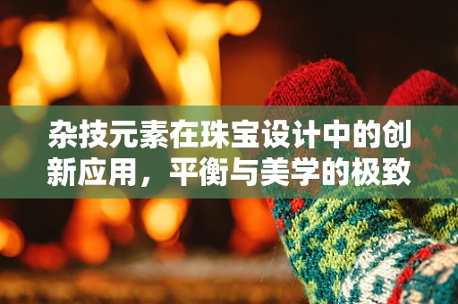 杂技元素在珠宝设计中的创新应用，平衡与美学的极致挑战