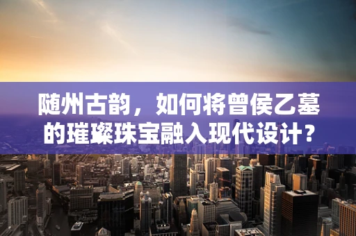 随州古韵，如何将曾侯乙墓的璀璨珠宝融入现代设计？
