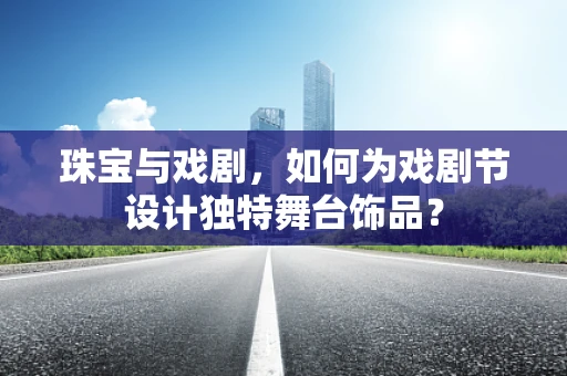 珠宝与戏剧，如何为戏剧节设计独特舞台饰品？