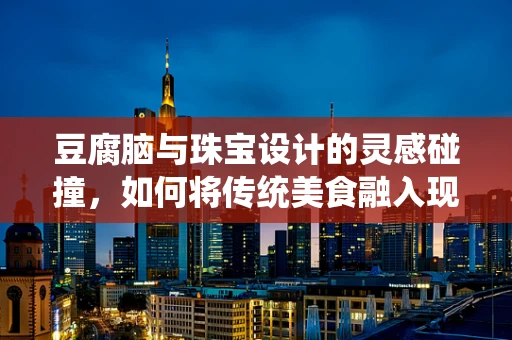 豆腐脑与珠宝设计的灵感碰撞，如何将传统美食融入现代设计？