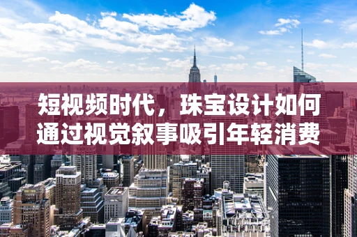 短视频时代，珠宝设计如何通过视觉叙事吸引年轻消费者？
