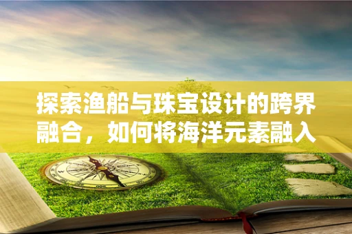 探索渔船与珠宝设计的跨界融合，如何将海洋元素融入珠宝创作？