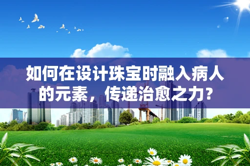 如何在设计珠宝时融入病人的元素，传递治愈之力？