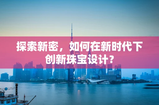 探索新密，如何在新时代下创新珠宝设计？