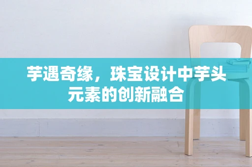 芋遇奇缘，珠宝设计中芋头元素的创新融合
