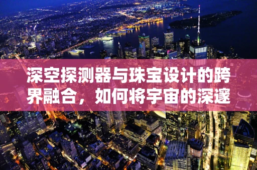 深空探测器与珠宝设计的跨界融合，如何将宇宙的深邃融入珠宝的璀璨？