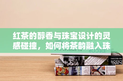 红茶的醇香与珠宝设计的灵感碰撞，如何将茶韵融入珠宝创作？