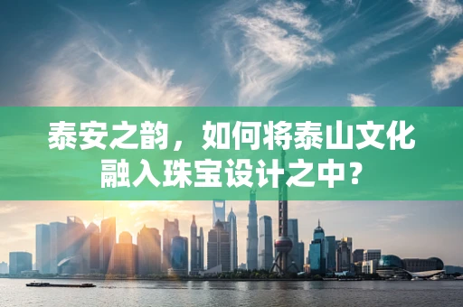 泰安之韵，如何将泰山文化融入珠宝设计之中？