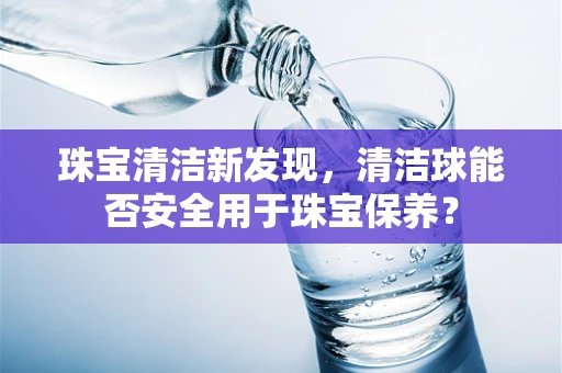珠宝清洁新发现，清洁球能否安全用于珠宝保养？