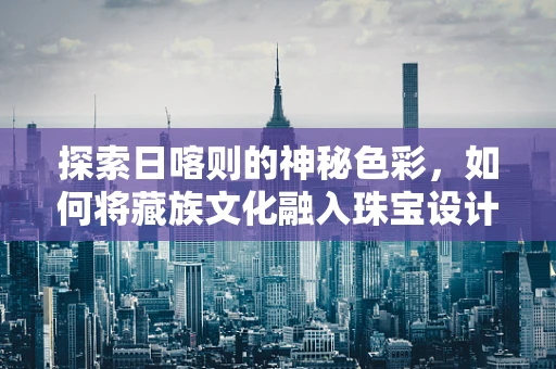 探索日喀则的神秘色彩，如何将藏族文化融入珠宝设计？