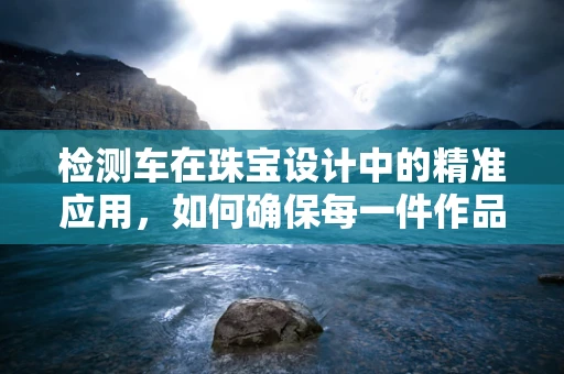 检测车在珠宝设计中的精准应用，如何确保每一件作品的纯真无瑕？