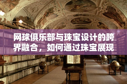 网球俱乐部与珠宝设计的跨界融合，如何通过珠宝展现运动精神？
