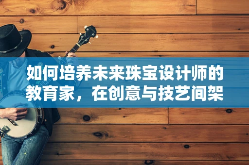 如何培养未来珠宝设计师的教育家，在创意与技艺间架起桥梁？