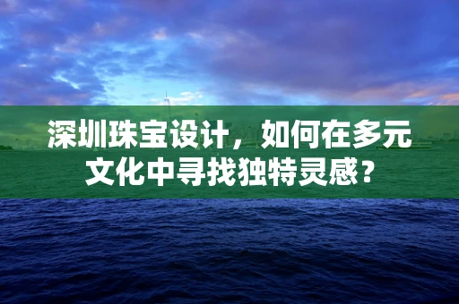 深圳珠宝设计，如何在多元文化中寻找独特灵感？