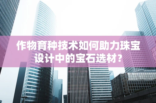 作物育种技术如何助力珠宝设计中的宝石选材？