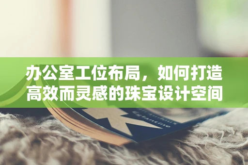 办公室工位布局，如何打造高效而灵感的珠宝设计空间？