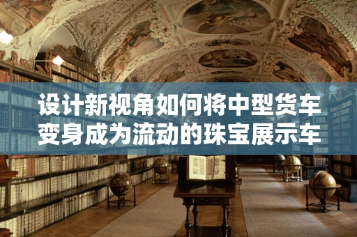 设计新视角如何将中型货车变身成为流动的珠宝展示车？