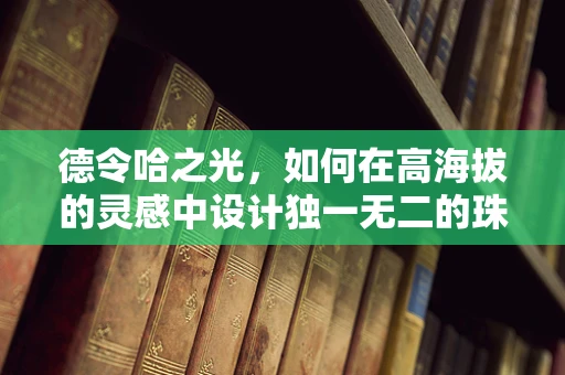 德令哈之光，如何在高海拔的灵感中设计独一无二的珠宝？