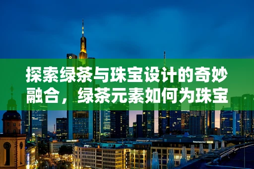 探索绿茶与珠宝设计的奇妙融合，绿茶元素如何为珠宝增添清新韵味？
