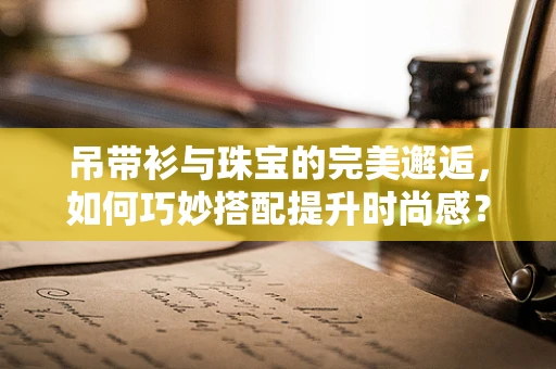 吊带衫与珠宝的完美邂逅，如何巧妙搭配提升时尚感？