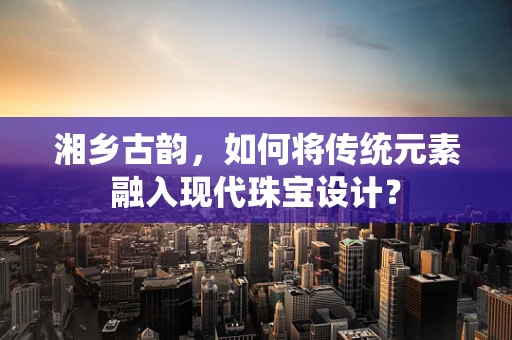 湘乡古韵，如何将传统元素融入现代珠宝设计？