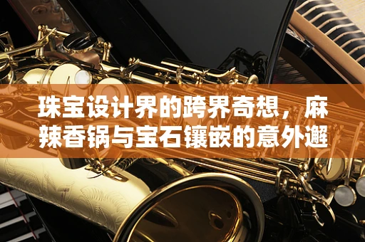 珠宝设计界的跨界奇想，麻辣香锅与宝石镶嵌的意外邂逅