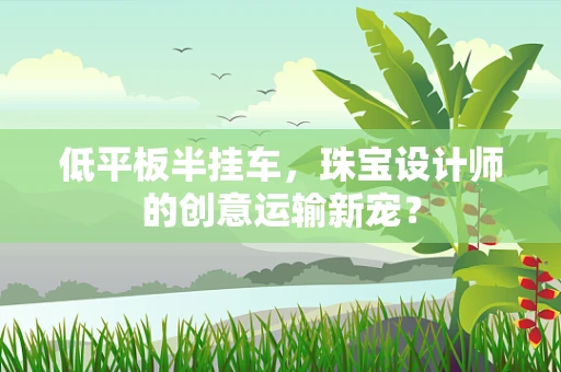 低平板半挂车，珠宝设计师的创意运输新宠？