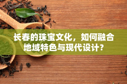 长春的珠宝文化，如何融合地域特色与现代设计？